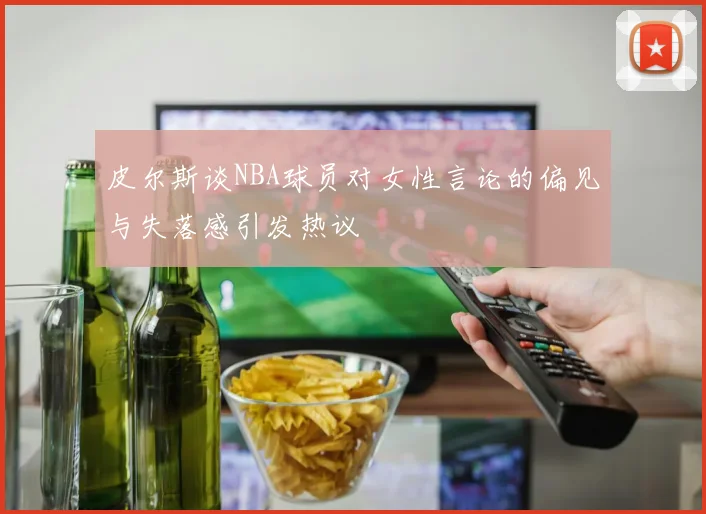 皮尔斯谈NBA球员对女性言论的偏见与失落感引发热议