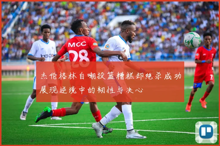 杰伦格林自嘲投篮糟糕却绝杀成功展现逆境中的韧性与决心