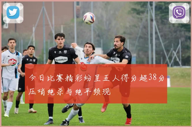今日比赛精彩纷呈五人得分超38分压哨绝杀与绝平频现
