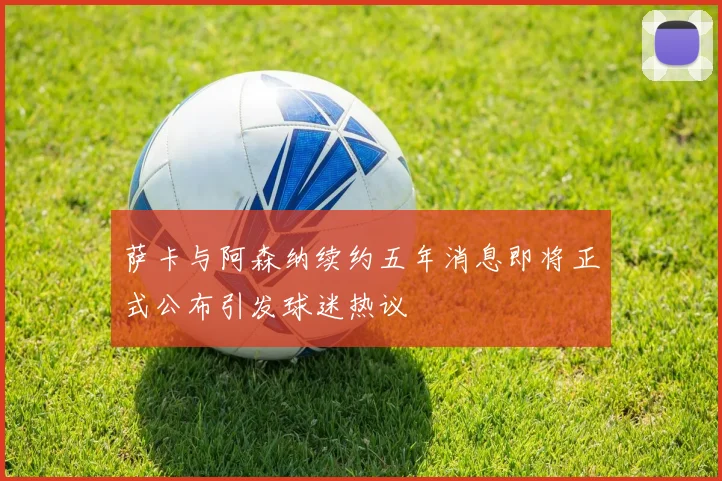 萨卡与阿森纳续约五年消息即将正式公布引发球迷热议