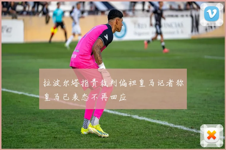 拉波尔塔指责裁判偏袒皇马记者称皇马已表态不再回应
