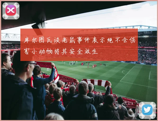 库尔图瓦谈老鼠事件表示绝不会伤害小动物将其安全放生