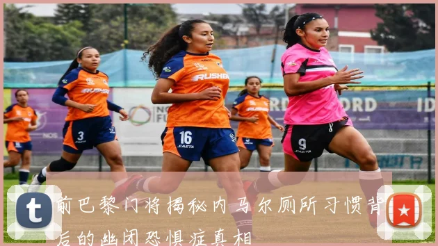 前巴黎门将揭秘内马尔厕所习惯背后的幽闭恐惧症真相