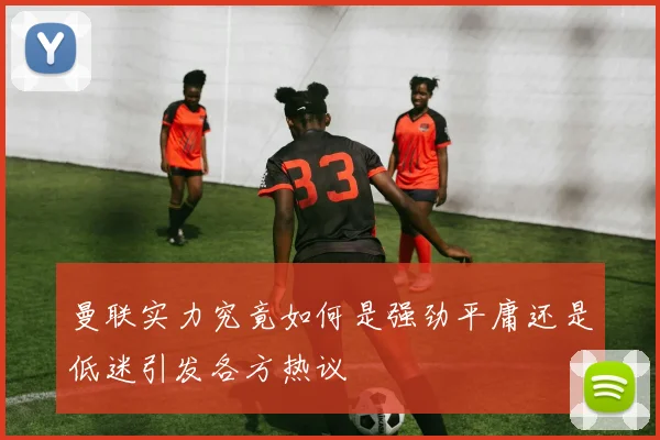曼联实力究竟如何是强劲平庸还是低迷引发各方热议
