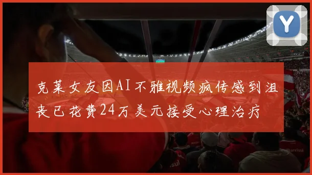 克莱女友因AI不雅视频疯传感到沮丧已花费24万美元接受心理治疗