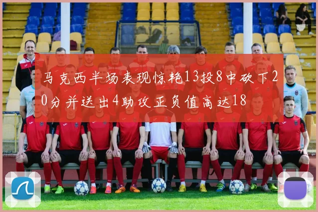马克西半场表现惊艳13投8中砍下20分并送出4助攻正负值高达18
