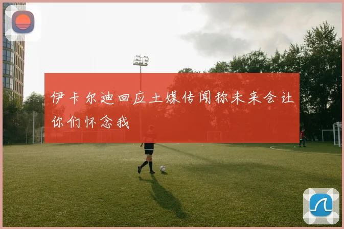 伊卡尔迪回应土媒传闻称未来会让你们怀念我