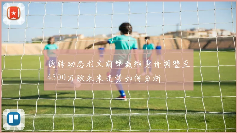 德转动态尤文前锋戴维身价调整至4500万欧未来走势如何分析