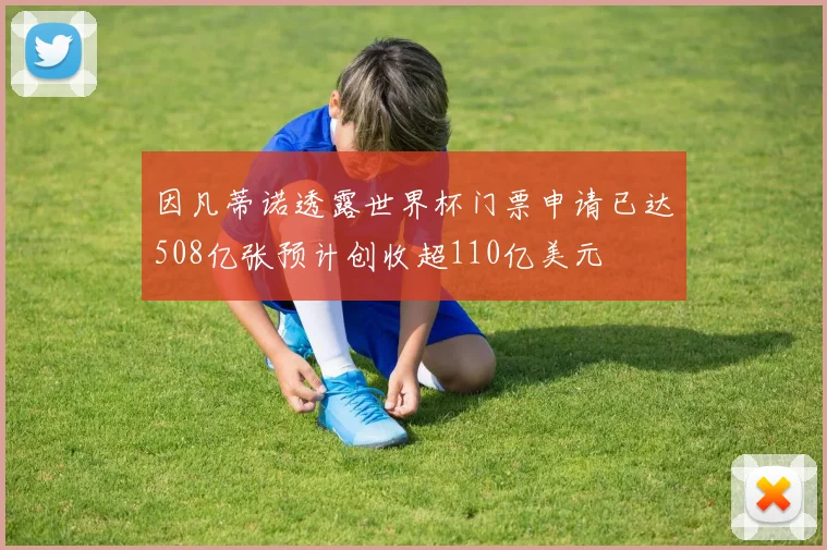 因凡蒂诺透露世界杯门票申请已达508亿张预计创收超110亿美元