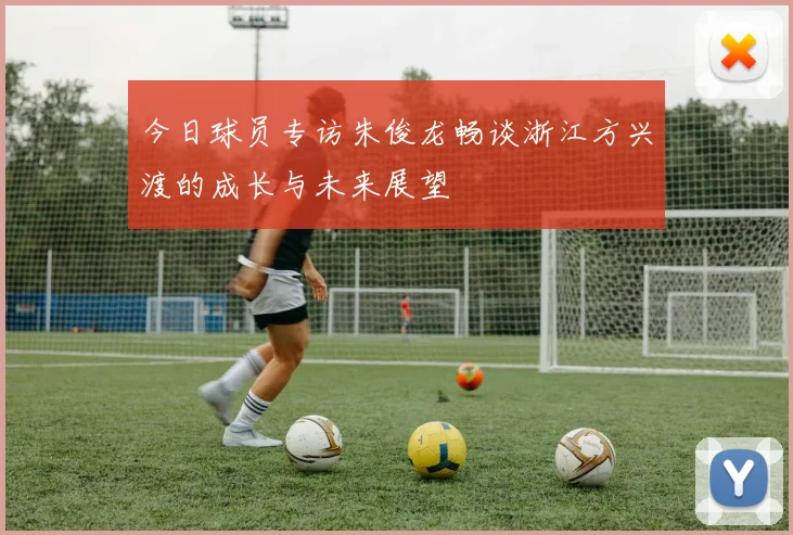 今日球员专访朱俊龙畅谈浙江方兴渡的成长与未来展望