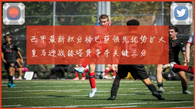 西甲最新积分榜巴萨领先优势扩大皇马迎战赫塔费争夺关键三分