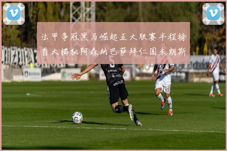 法甲争冠黑马崛起五大联赛半程榜首大揭秘阿森纳巴萨拜仁国米朗斯齐聚巅峰