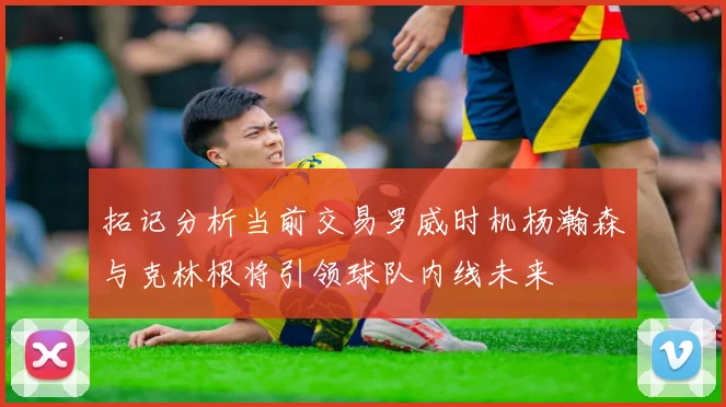 拓记分析当前交易罗威时机杨瀚森与克林根将引领球队内线未来
