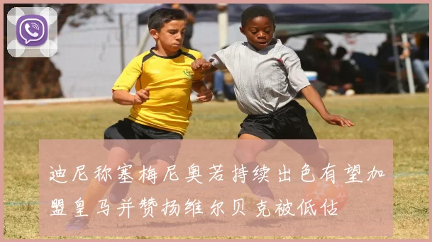 迪尼称塞梅尼奥若持续出色有望加盟皇马并赞扬维尔贝克被低估