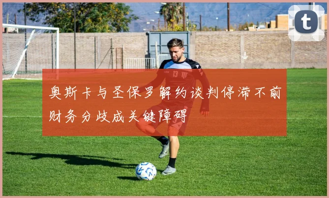 奥斯卡与圣保罗解约谈判停滞不前财务分歧成关键障碍