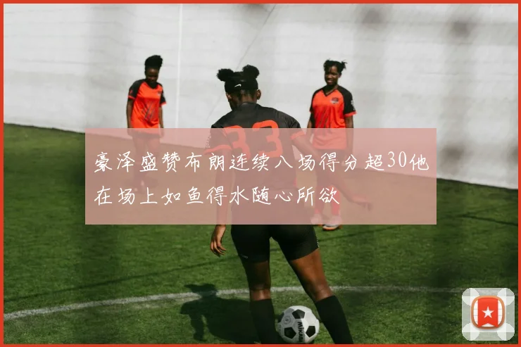 豪泽盛赞布朗连续八场得分超30他在场上如鱼得水随心所欲