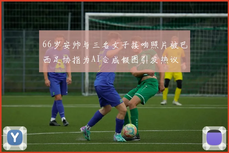 66岁安帅与三名女子接吻照片被巴西足协指为AI合成假图引发热议