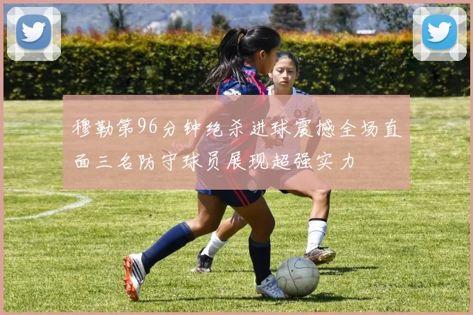 穆勒第96分钟绝杀进球震撼全场直面三名防守球员展现超强实力