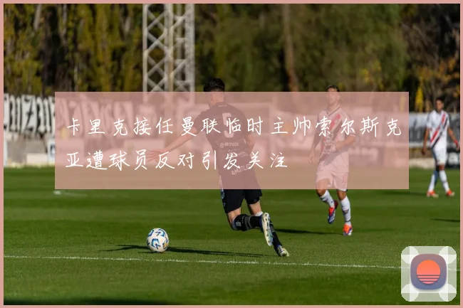 卡里克接任曼联临时主帅索尔斯克亚遭球员反对引发关注