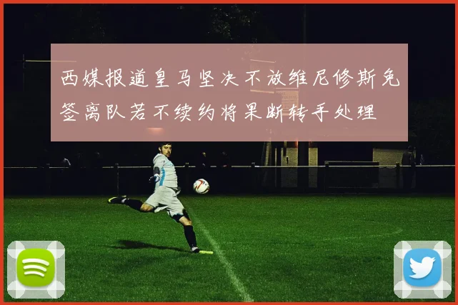 西媒报道皇马坚决不放维尼修斯免签离队若不续约将果断转手处理