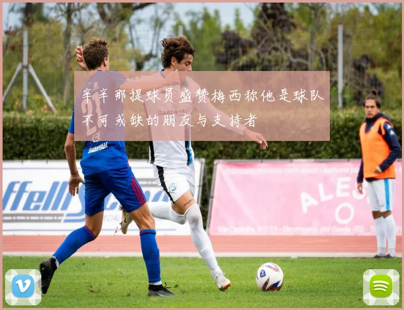 辛辛那提球员盛赞梅西称他是球队不可或缺的朋友与支持者