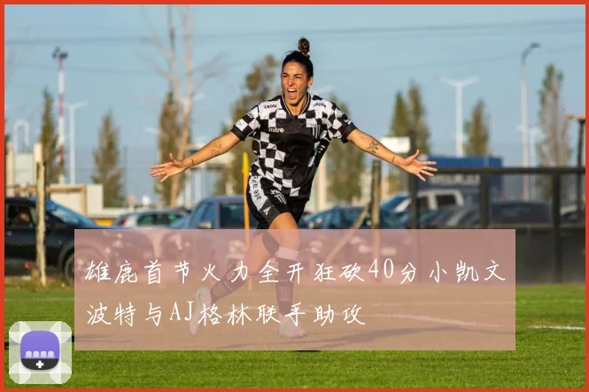 雄鹿首节火力全开狂砍40分小凯文波特与AJ格林联手助攻