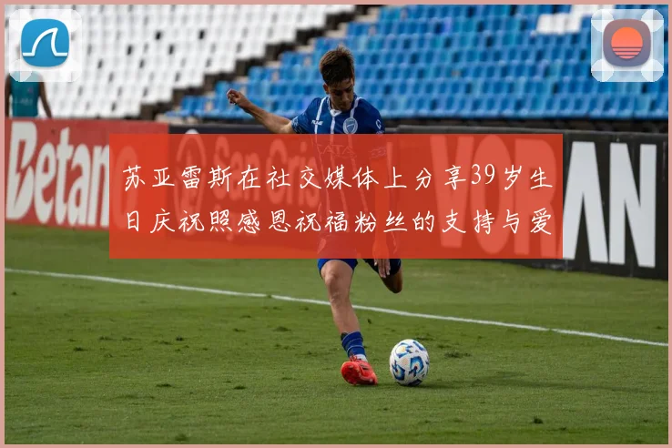 苏亚雷斯在社交媒体上分享39岁生日庆祝照感恩祝福粉丝的支持与爱护