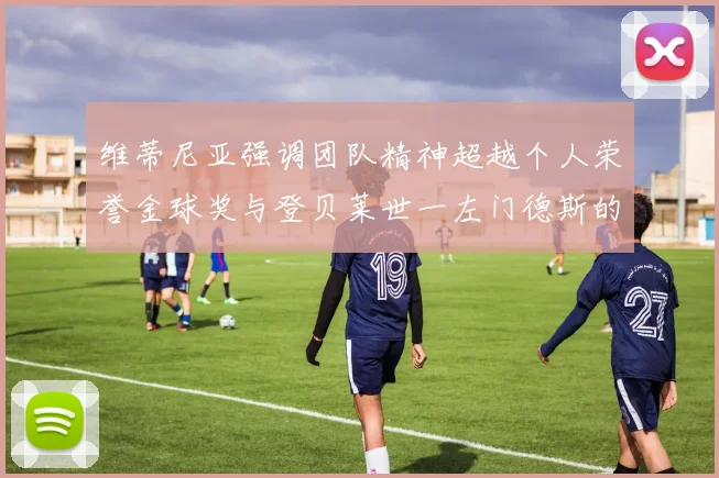 维蒂尼亚强调团队精神超越个人荣誉金球奖与登贝莱世一左门德斯的价值解析