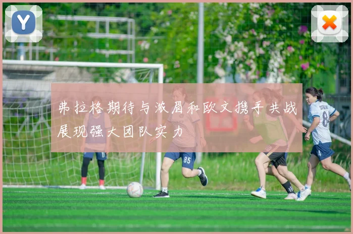 弗拉格期待与浓眉和欧文携手共战展现强大团队实力
