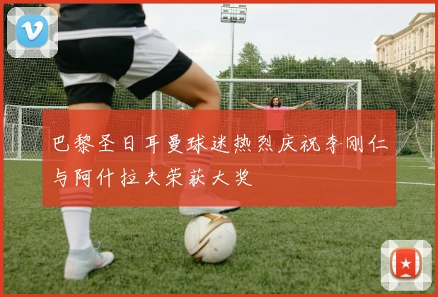 巴黎圣日耳曼球迷热烈庆祝李刚仁与阿什拉夫荣获大奖