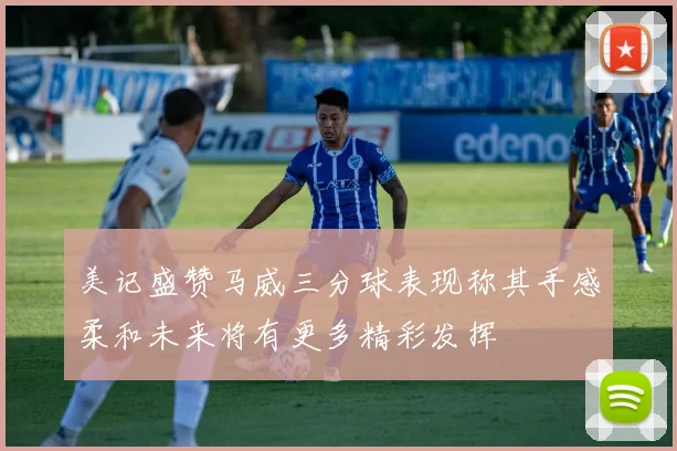美记盛赞马威三分球表现称其手感柔和未来将有更多精彩发挥