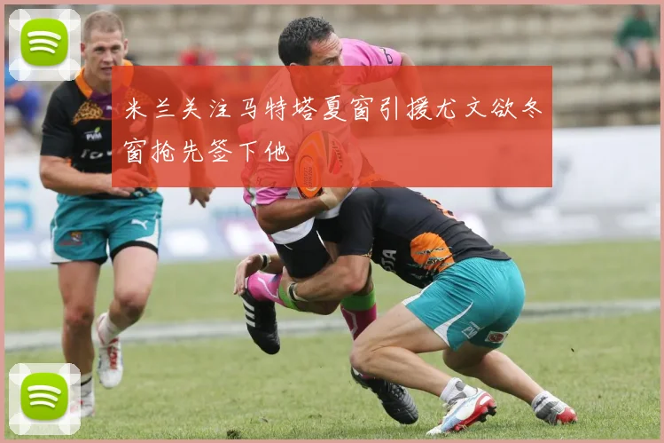 米兰关注马特塔夏窗引援尤文欲冬窗抢先签下他