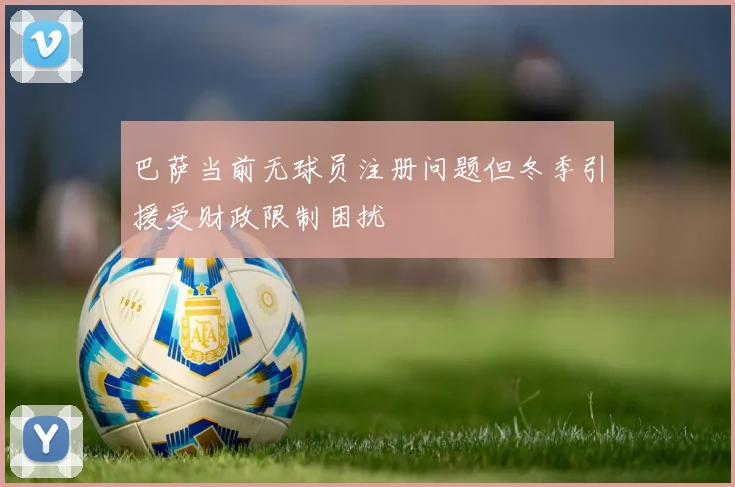 巴萨当前无球员注册问题但冬季引援受财政限制困扰