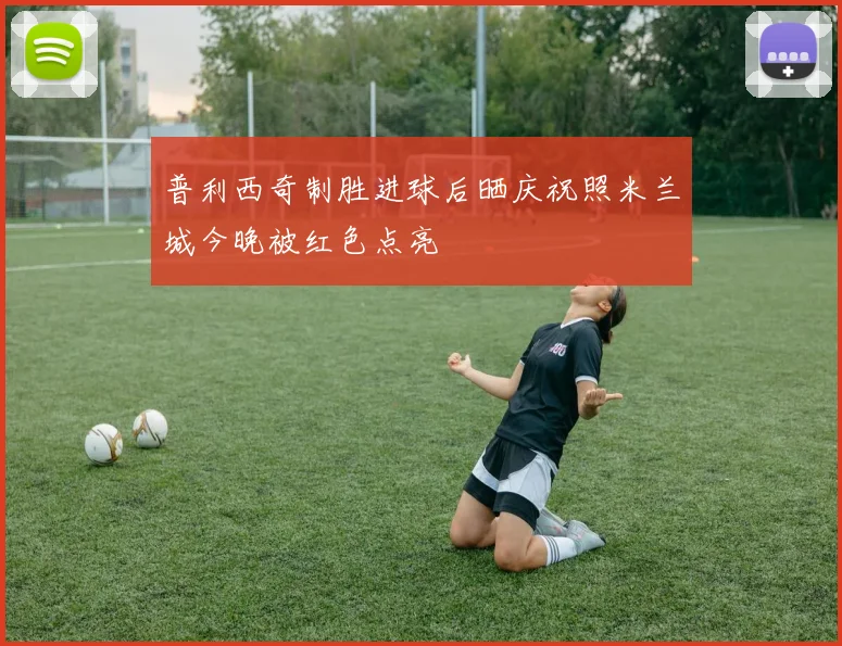 普利西奇制胜进球后晒庆祝照米兰城今晚被红色点亮