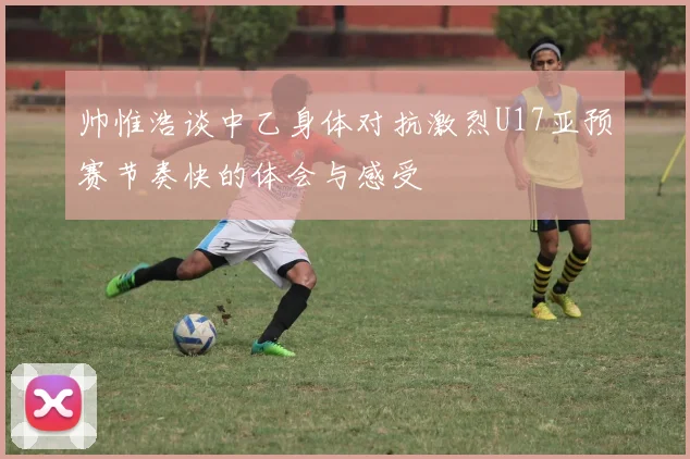 帅惟浩谈中乙身体对抗激烈U17亚预赛节奏快的体会与感受