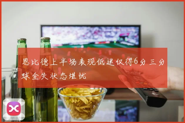 恩比德上半场表现低迷仅得6分三分球全失状态堪忧