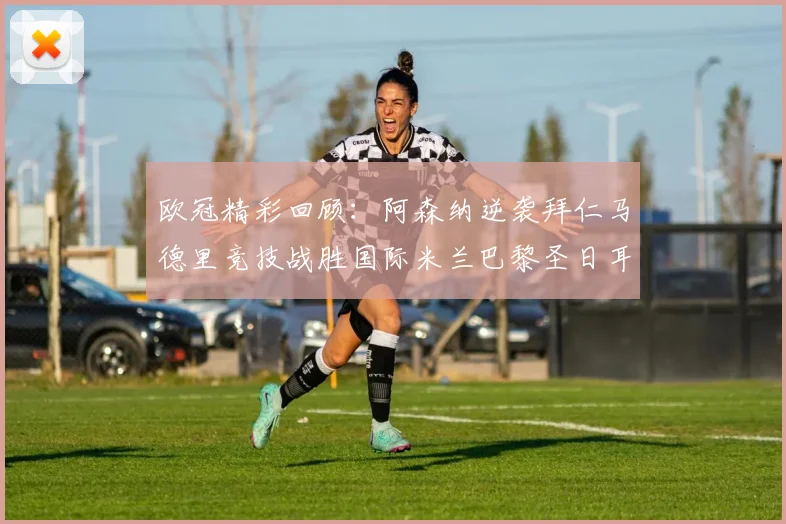 欧冠精彩回顾：阿森纳逆袭拜仁马德里竞技战胜国际米兰巴黎圣日耳曼轻取热刺