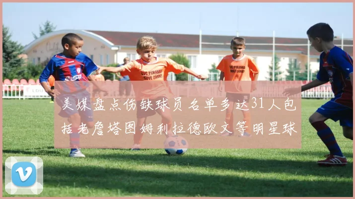 美媒盘点伤缺球员名单多达31人包括老詹塔图姆利拉德欧文等明星球员