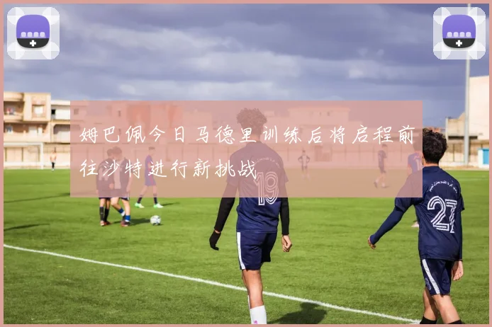 姆巴佩今日马德里训练后将启程前往沙特进行新挑战