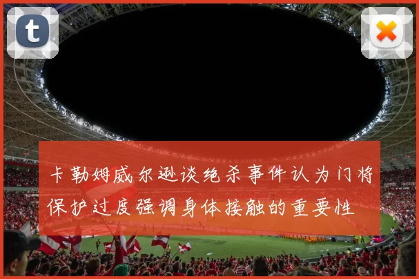 卡勒姆威尔逊谈绝杀事件认为门将保护过度强调身体接触的重要性