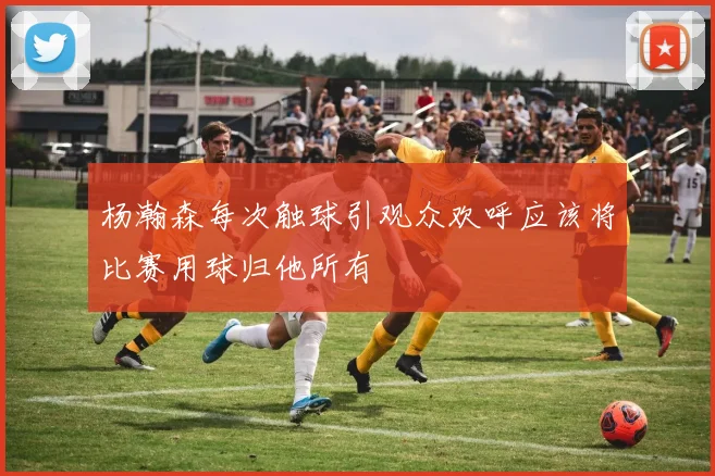 杨瀚森每次触球引观众欢呼应该将比赛用球归他所有