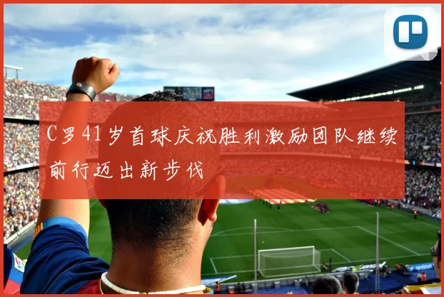 C罗41岁首球庆祝胜利激励团队继续前行迈出新步伐