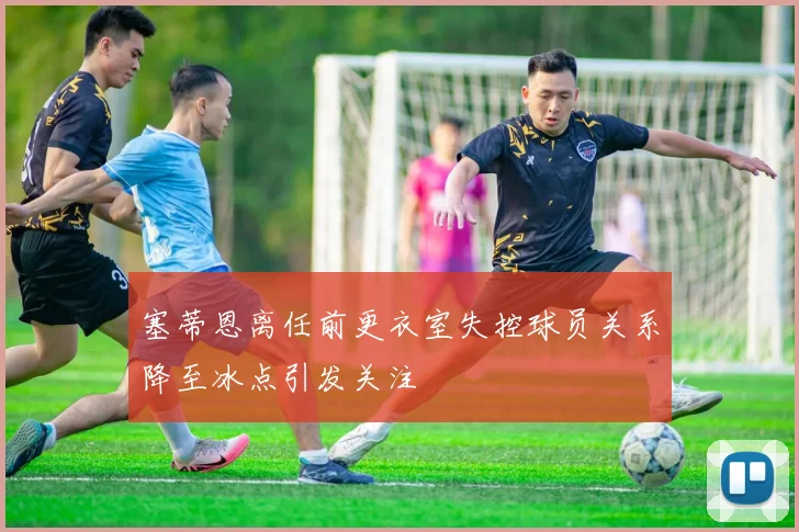 塞蒂恩离任前更衣室失控球员关系降至冰点引发关注