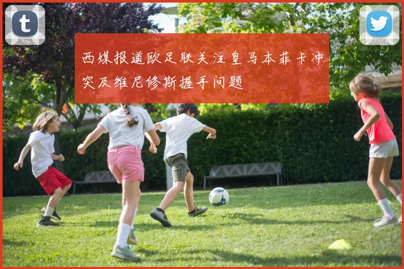 西媒报道欧足联关注皇马本菲卡冲突及维尼修斯握手问题